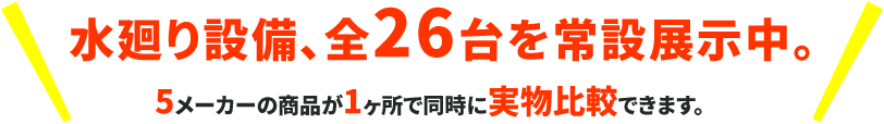 水周り設備、全26台を常設展示中。5メーカーの商品が1ヶ所で同時に実物比較できます。