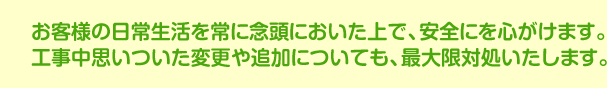 お客様の日常生活を常に念頭においた上で、安全にを心がけます。お客様の日常生活を常に念頭においた上で、安全にを心がけます。工事中思いついた変更や追加についても、最大限対処いたします。