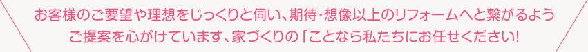 お客様のご要望や理想をじっくりと伺い、期待・想像以上のフォームへと繋がるようご提案を心がけています、家づくりのことなら私たちにお任せください！