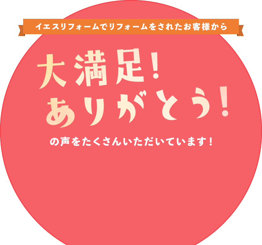 イエスリフォームでリフォームされたお客様から大満足!ありがとう!の声をたくさんただいています!